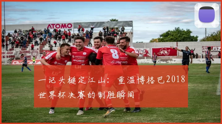 一记头槌定江山：重温博格巴2018世界杯决赛的制胜瞬间