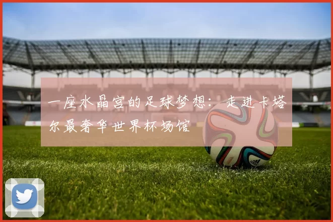 一座水晶宫的足球梦想:走进卡塔尔最奢华世界杯场馆