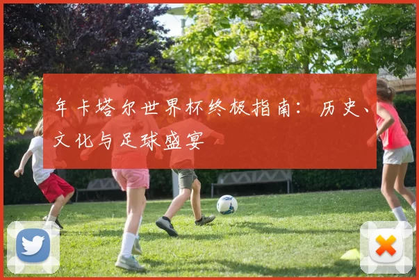 年卡塔尔世界杯终极指南:历史、文化与足球盛宴