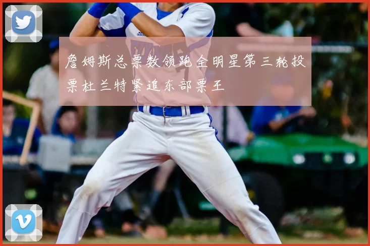 詹姆斯总票数领跑全明星第三轮投票杜兰特紧追东部票王