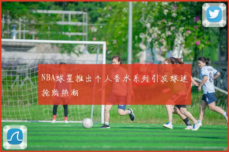 NBA球星推出个人香水系列引发球迷抢购热潮