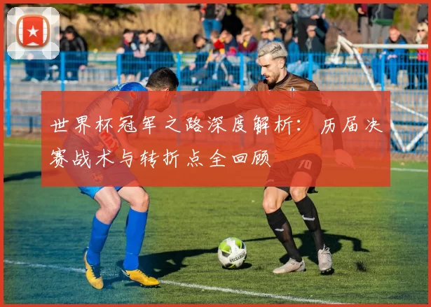 世界杯冠军之路深度解析:历届决赛战术与转折点全回顾