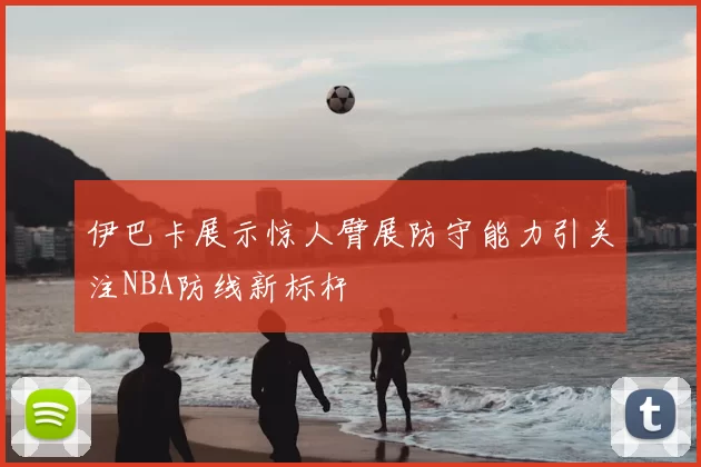 伊巴卡展示惊人臂展防守能力引关注NBA防线新标杆