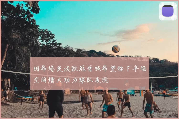 姆希塔良谈欧冠晋级希望称下半场空间增大助力球队表现