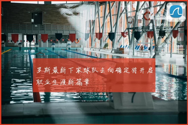 罗斯最新下家球队去向确定将开启职业生涯新篇章