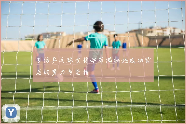 专访乒乓球女将赵芳揭秘她成功背后的努力与坚持
