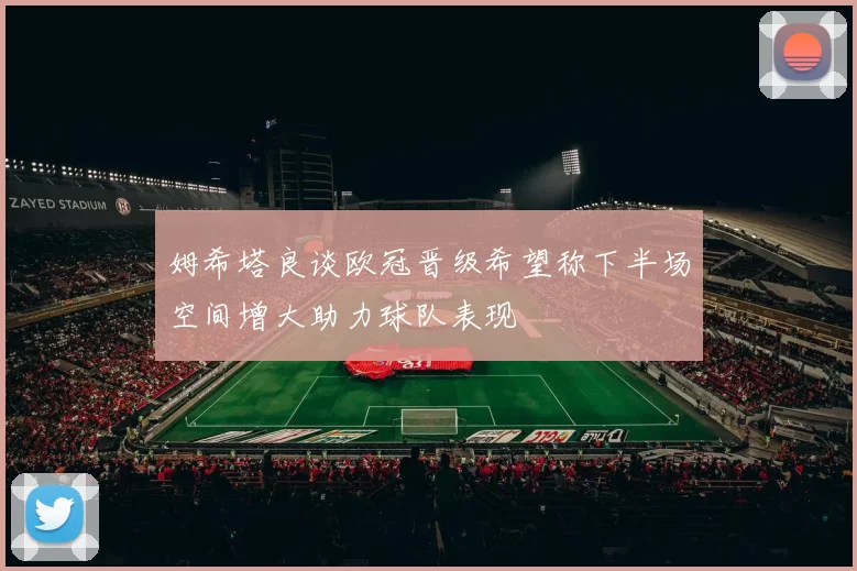 姆希塔良谈欧冠晋级希望称下半场空间增大助力球队表现