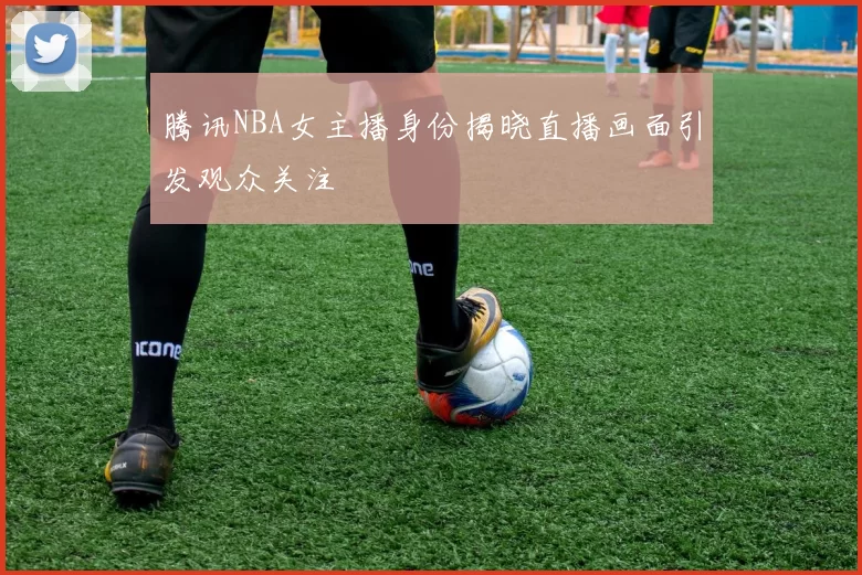 腾讯NBA女主播身份揭晓直播画面引发观众关注