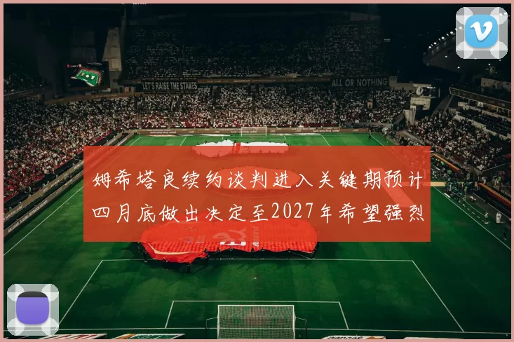 姆希塔良续约谈判进入关键期预计四月底做出决定至2027年希望强烈