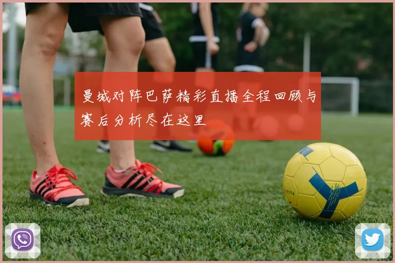 曼城对阵巴萨精彩直播全程回顾与赛后分析尽在这里