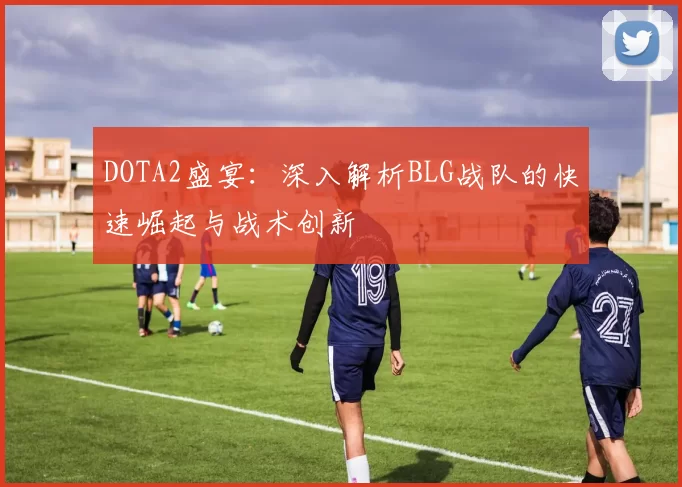 DOTA2盛宴:深入解析BLG战队的快速崛起与战术创新