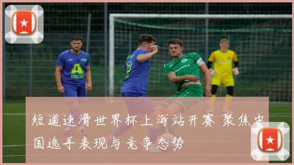 短道速滑世界杯上海站开赛 聚焦中国选手表现与竞争态势