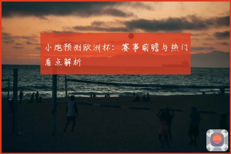 小炮预测欧洲杯：赛事前瞻与热门看点解析