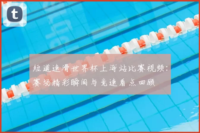 短道速滑世界杯上海站比赛视频:赛场精彩瞬间与竞速看点回顾