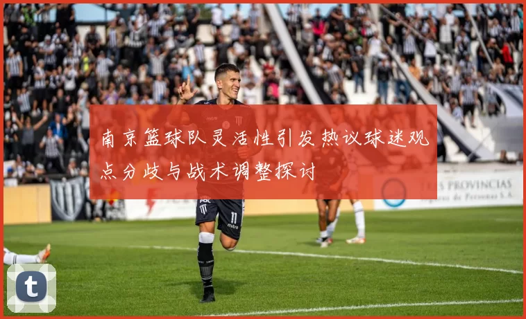 南京篮球队灵活性引发热议球迷观点分歧与战术调整探讨