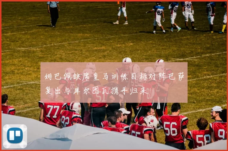 姆巴佩缺席皇马训练目标对阵巴萨复出与库尔图瓦携手归来