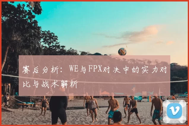 赛后分析：WE与FPX对决中的实力对比与战术解析