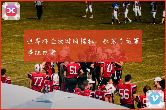 世界杯全场时间揭秘:独家专访赛事组织者