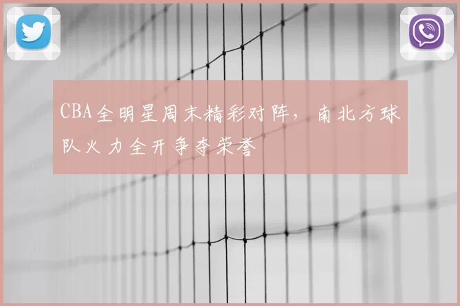 CBA全明星周末精彩对阵，南北方球队火力全开争夺荣誉