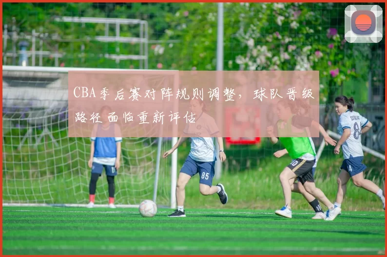 CBA季后赛对阵规则调整,球队晋级路径面临重新评估