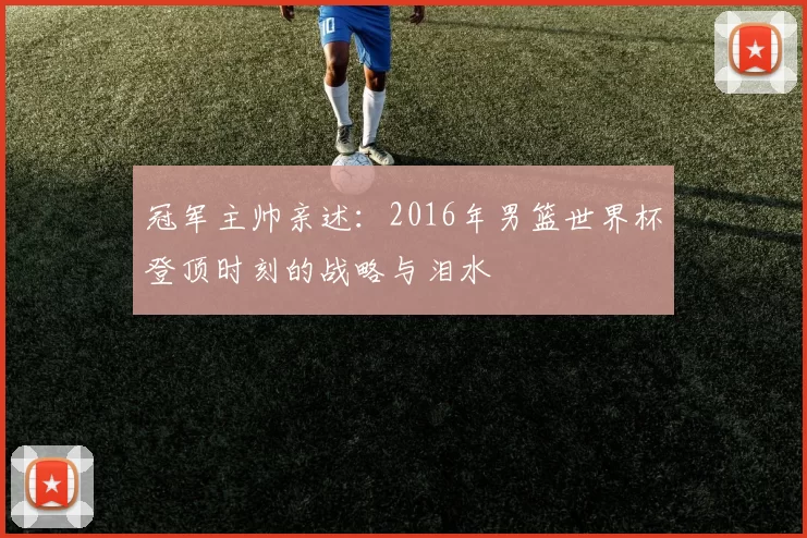 冠军主帅亲述:2016年男篮世界杯登顶时刻的战略与泪水