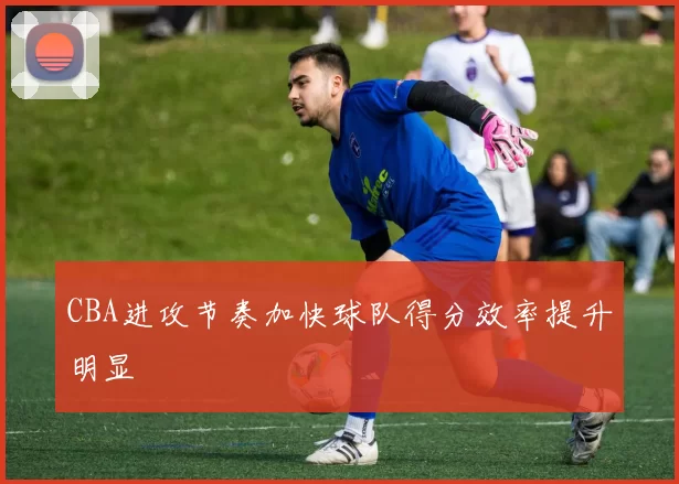 CBA进攻节奏加快球队得分效率提升明显