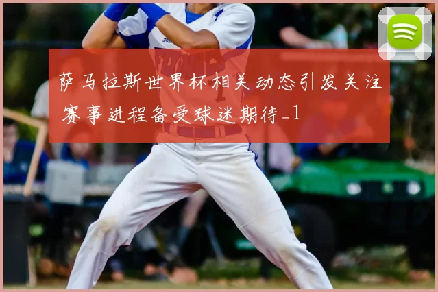 萨马拉斯世界杯相关动态引发关注 赛事进程备受球迷期待_1