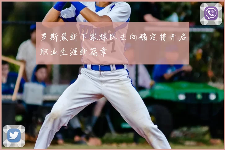 罗斯最新下家球队去向确定将开启职业生涯新篇章