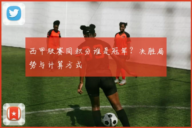 西甲联赛同积分谁是冠军?决胜局势与计算方式