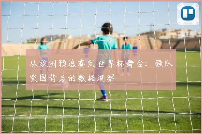 从欧洲预选赛到世界杯舞台:强队突围背后的数据洞察
