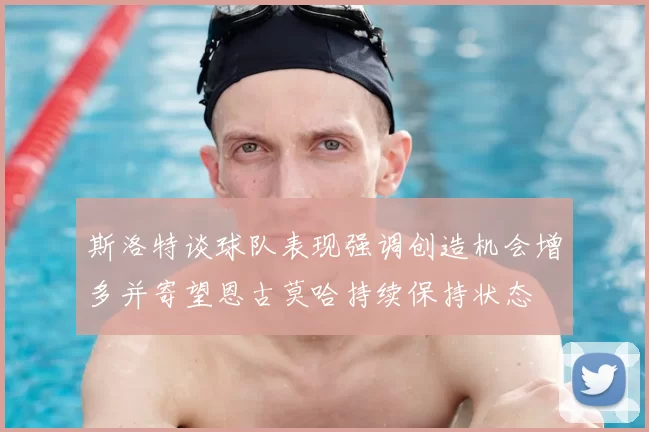 斯洛特谈球队表现强调创造机会增多并寄望恩古莫哈持续保持状态