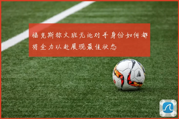 福克斯称文班无论对手身份如何都将全力以赴展现最佳状态