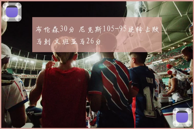 布伦森30分 尼克斯105-95逆转击败马刺 文班亚马26分
