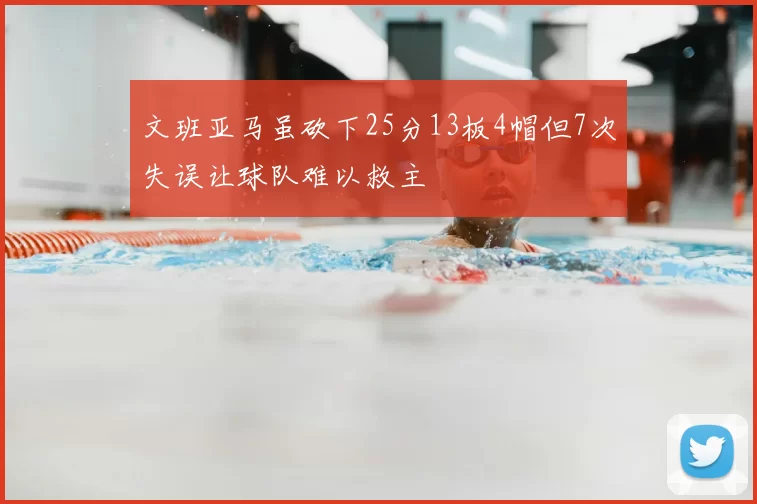 文班亚马虽砍下25分13板4帽但7次失误让球队难以救主