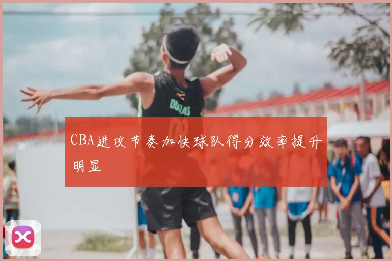 CBA进攻节奏加快球队得分效率提升明显