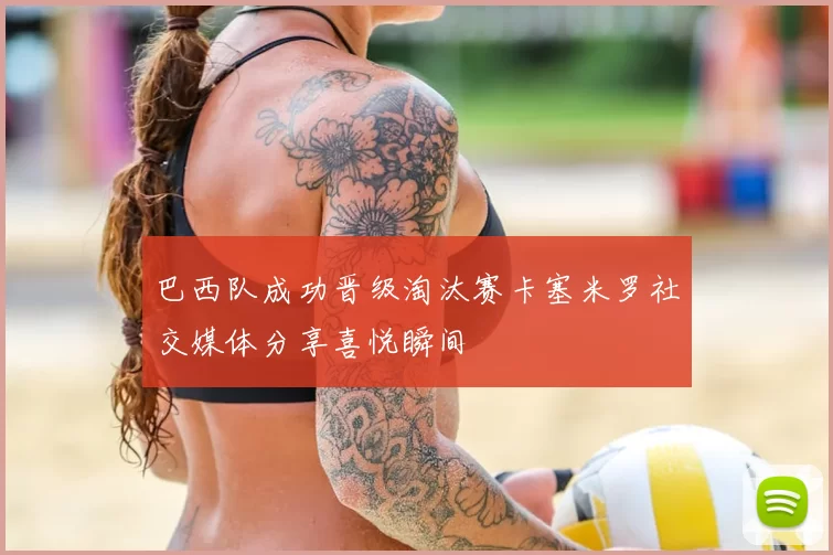 巴西队成功晋级淘汰赛卡塞米罗社交媒体分享喜悦瞬间