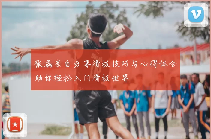 张磊亲自分享滑板技巧与心得体会助你轻松入门滑板世界