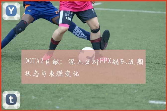 DOTA2巨献:深入分析FPX战队近期状态与表现变化