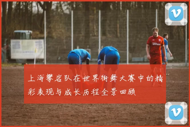 上海攀岩队在世界街舞大赛中的精彩表现与成长历程全景回顾