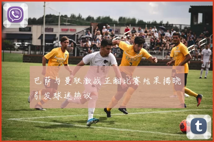 巴萨与曼联激战正酣比赛结果揭晓引发球迷热议