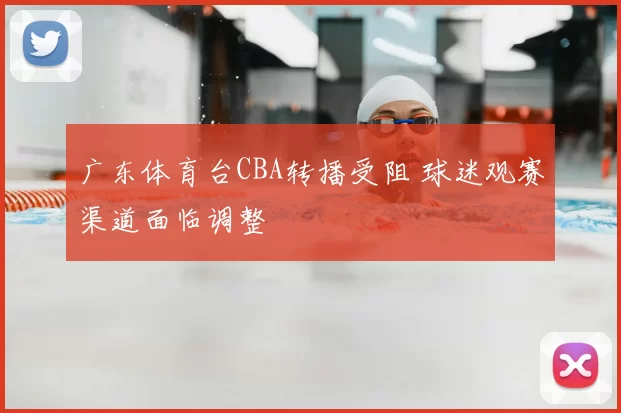 广东体育台CBA转播受阻 球迷观赛渠道面临调整