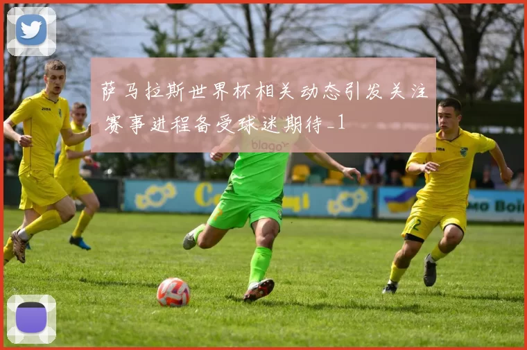 萨马拉斯世界杯相关动态引发关注 赛事进程备受球迷期待_1