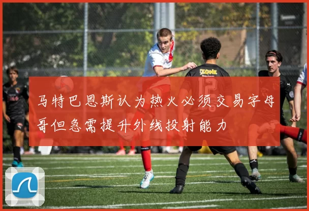 马特巴恩斯认为热火必须交易字母哥但急需提升外线投射能力