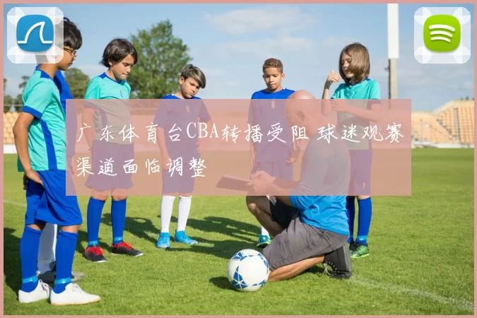 广东体育台CBA转播受阻 球迷观赛渠道面临调整