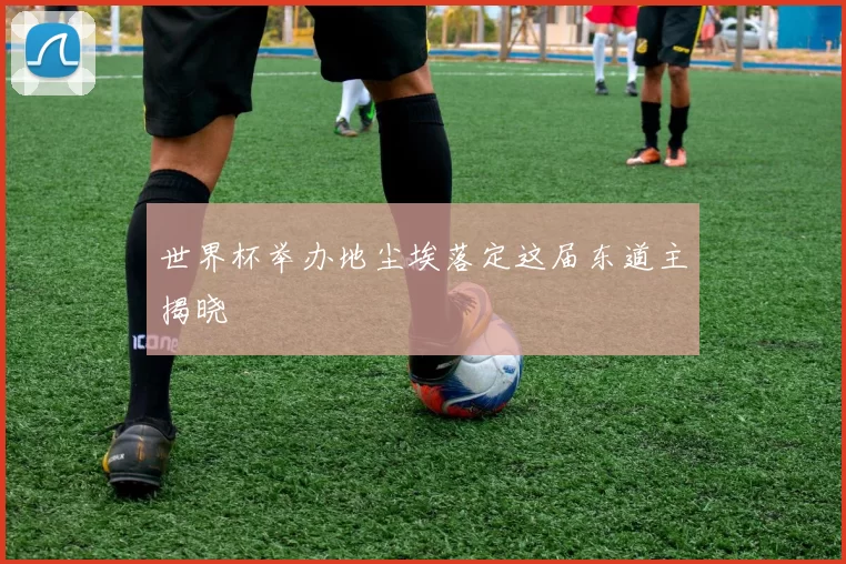 世界杯举办地尘埃落定这届东道主揭晓