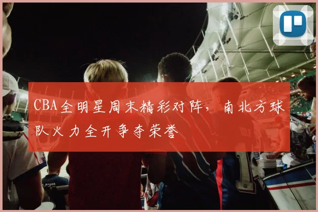 CBA全明星周末精彩对阵，南北方球队火力全开争夺荣誉