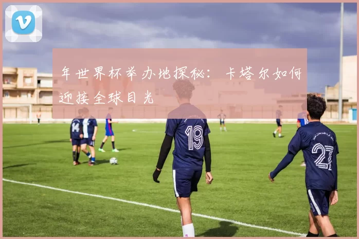 年世界杯举办地探秘:卡塔尔如何迎接全球目光