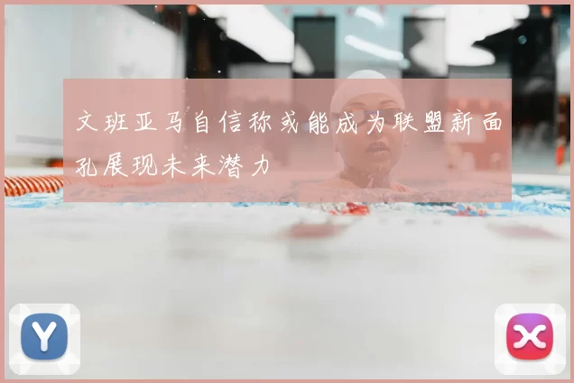 文班亚马自信称或能成为联盟新面孔展现未来潜力
