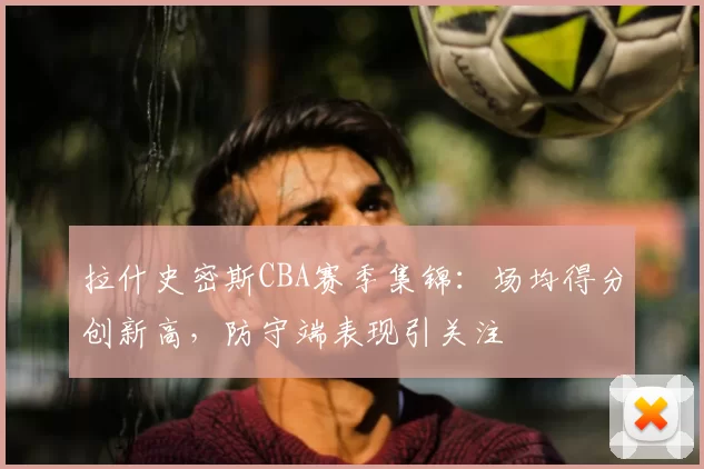 拉什史密斯CBA赛季集锦:场均得分创新高,防守端表现引关注