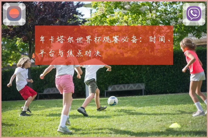 年卡塔尔世界杯观赛必备:时间、平台与焦点对决